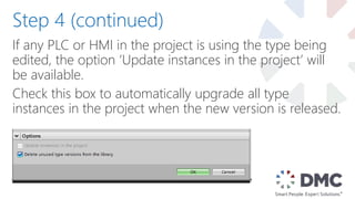 If any PLC or HMI in the project is using the type being
edited, the option ‘Update instances in the project’ will
be available.
Check this box to automatically upgrade all type
instances in the project when the new version is released.
Step 4 (continued)
 