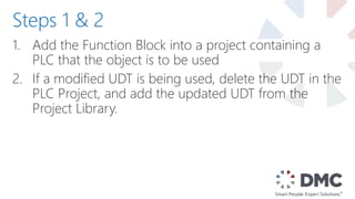 1. Add the Function Block into a project containing a
PLC that the object is to be used
2. If a modified UDT is being used, delete the UDT in the
PLC Project, and add the updated UDT from the
Project Library.
Steps 1 & 2
 