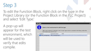 To edit the Function Block, right click on the type in the
Project Library (or the Function Block in the PLC Project)
and select ‘Edit Type.’
Step 3
A pop-up will
appear for the test
environment, which
will be used to
verify that edits
compile.
 