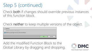 Check both if changes should override previous instances
of this function block.
Check neither to keep multiple versions of the object.
Add the modified Function Block to the
Global Library by dragging and dropping.
Step 5 (continued)
 