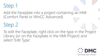 Add the Faceplate into a project containing an HMI
(Comfort Panel or WinCC Advanced)
Step 1
Step 2
To edit the Faceplate, right click on the type in the Project
Library (or on the Faceplate in the HMI Project) and
select ‘Edit Type.’
 