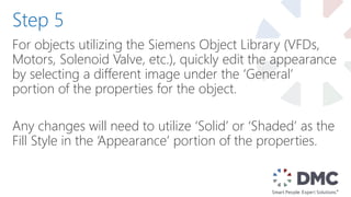 For objects utilizing the Siemens Object Library (VFDs,
Motors, Solenoid Valve, etc.), quickly edit the appearance
by selecting a different image under the ‘General’
portion of the properties for the object.
Any changes will need to utilize ‘Solid’ or ‘Shaded’ as the
Fill Style in the ‘Appearance’ portion of the properties.
Step 5
 