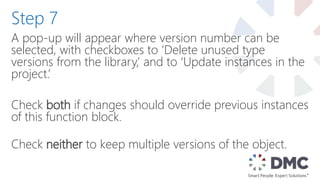 A pop-up will appear where version number can be
selected, with checkboxes to ‘Delete unused type
versions from the library,’ and to ‘Update instances in the
project.’
Check both if changes should override previous instances
of this function block.
Check neither to keep multiple versions of the object.
Step 7
 