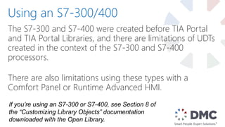 The S7-300 and S7-400 were created before TIA Portal
and TIA Portal Libraries, and there are limitations of UDTs
created in the context of the S7-300 and S7-400
processors.
There are also limitations using these types with a
Comfort Panel or Runtime Advanced HMI.
Using an S7-300/400
If you’re using an S7-300 or S7-400, see Section 8 of
the “Customizing Library Objects” documentation
downloaded with the Open Library.
 