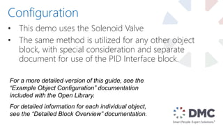• This demo uses the Solenoid Valve
• The same method is utilized for any other object
block, with special consideration and separate
document for use of the PID Interface block.
Configuration
For a more detailed version of this guide, see the
“Example Object Configuration” documentation
included with the Open Library.
For detailed information for each individual object,
see the “Detailed Block Overview” documentation.
 