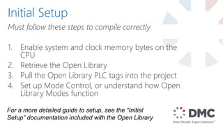 Must follow these steps to compile correctly
1. Enable system and clock memory bytes on the
CPU
2. Retrieve the Open Library
3. Pull the Open Library PLC tags into the project
4. Set up Mode Control, or understand how Open
Library Modes function
Initial Setup
For a more detailed guide to setup, see the “Initial
Setup” documentation included with the Open Library
 
