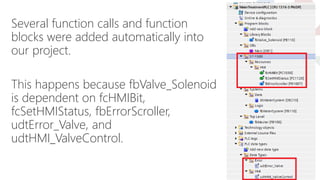 Several function calls and function
blocks were added automatically into
our project.
This happens because fbValve_Solenoid
is dependent on fcHMIBit,
fcSetHMIStatus, fbErrorScroller,
udtError_Valve, and
udtHMI_ValveControl.
 