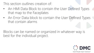 This section outlines creation of:
• An HMI Data Block to contain the User Defined Types
that map to the Faceplates
• An Error Data block to contain the User Defined Types
that contain alarms
Blocks can be named or organized in whatever way is
best for the individual project.
 