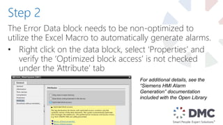 The Error Data block needs to be non-optimized to
utilize the Excel Macro to automatically generate alarms.
• Right click on the data block, select ‘Properties’ and
verify the ‘Optimized block access’ is not checked
under the ‘Attribute’ tab
Step 2
For additional details, see the
“Siemens HMI Alarm
Generation” documentation
included with the Open Library
 
