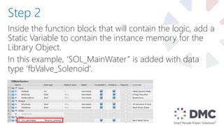 Inside the function block that will contain the logic, add a
Static Variable to contain the instance memory for the
Library Object.
In this example, ‘SOL_MainWater” is added with data
type ‘fbValve_Solenoid’.
Step 2
 