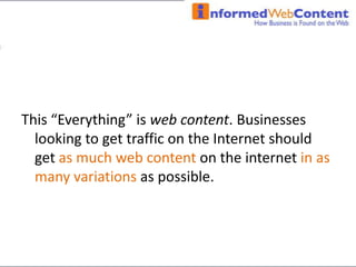 This “Everything” is web content. Businesses looking to get traffic on the Internet should get as much web content on the internet in as many variations as possible.  