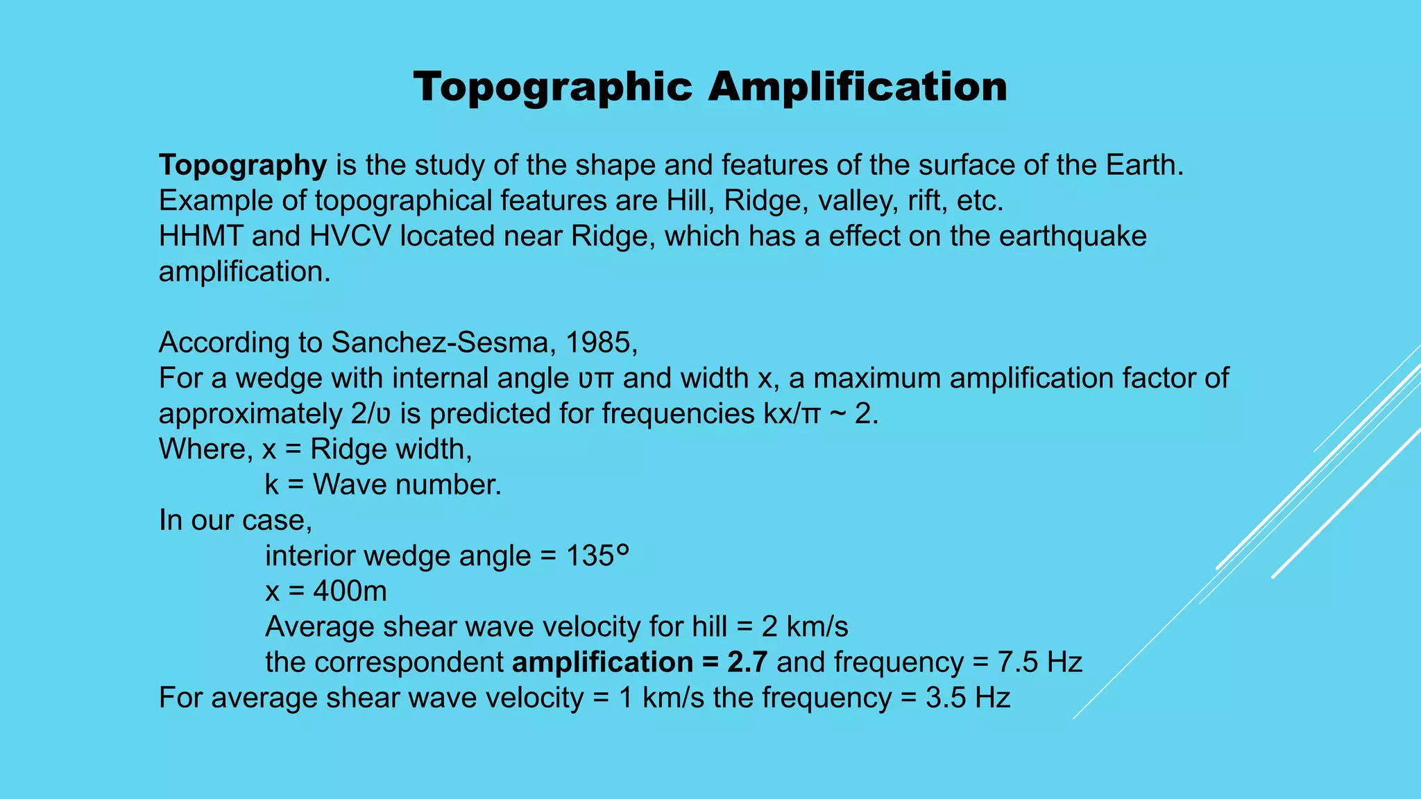 Topographic Amplification
Topography is the study of the shape and features of the surface of the Earth.
Example of topographical features are Hill, Ridge, valley, rift, etc.
HHMT and HVCV located near Ridge, which has a effect on the earthquake
amplification.
According to Sanchez-Sesma, 1985,
For a wedge with internal angle ʋπ and width x, a maximum amplification factor of
approximately 2/ʋ is predicted for frequencies kx/π ~ 2.
Where, x = Ridge width,
k = Wave number.
In our case,
interior wedge angle = 135°
x = 400m
Average shear wave velocity for hill = 2 km/s
the correspondent amplification = 2.7 and frequency = 7.5 Hz
For average shear wave velocity = 1 km/s the frequency = 3.5 Hz
 