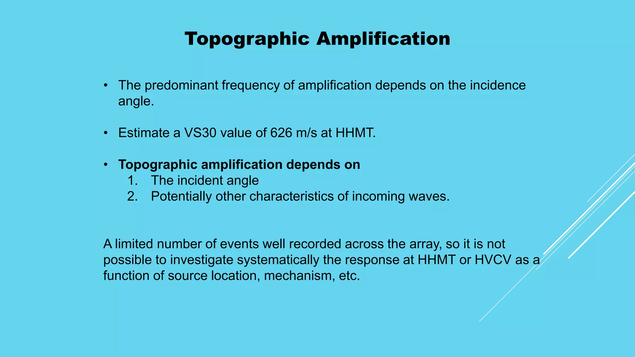 Topographic Amplification
• The predominant frequency of amplification depends on the incidence
angle.
• Estimate a VS30 value of 626 m/s at HHMT.
• Topographic amplification depends on
1. The incident angle
2. Potentially other characteristics of incoming waves.
A limited number of events well recorded across the array, so it is not
possible to investigate systematically the response at HHMT or HVCV as a
function of source location, mechanism, etc.
 