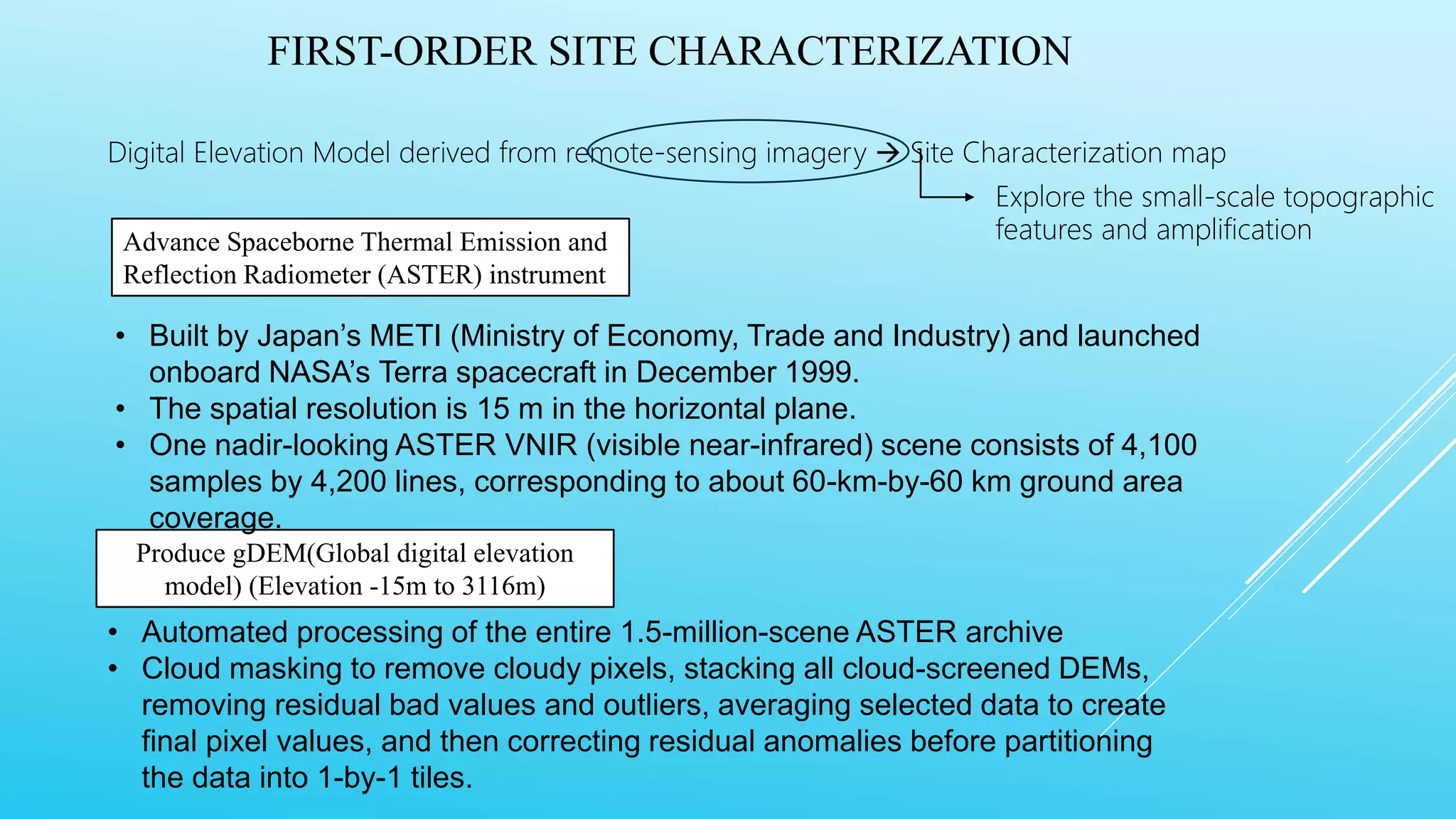 FIRST-ORDER SITE CHARACTERIZATION
Digital Elevation Model derived from remote-sensing imagery  Site Characterization map
Advance Spaceborne Thermal Emission and
Reflection Radiometer (ASTER) instrument
Explore the small-scale topographic
features and amplification
Produce gDEM(Global digital elevation
model) (Elevation -15m to 3116m)
• Built by Japan’s METI (Ministry of Economy, Trade and Industry) and launched
onboard NASA’s Terra spacecraft in December 1999.
• The spatial resolution is 15 m in the horizontal plane.
• One nadir-looking ASTER VNIR (visible near-infrared) scene consists of 4,100
samples by 4,200 lines, corresponding to about 60-km-by-60 km ground area
coverage.
• Automated processing of the entire 1.5-million-scene ASTER archive
• Cloud masking to remove cloudy pixels, stacking all cloud-screened DEMs,
removing residual bad values and outliers, averaging selected data to create
final pixel values, and then correcting residual anomalies before partitioning
the data into 1-by-1 tiles.
 