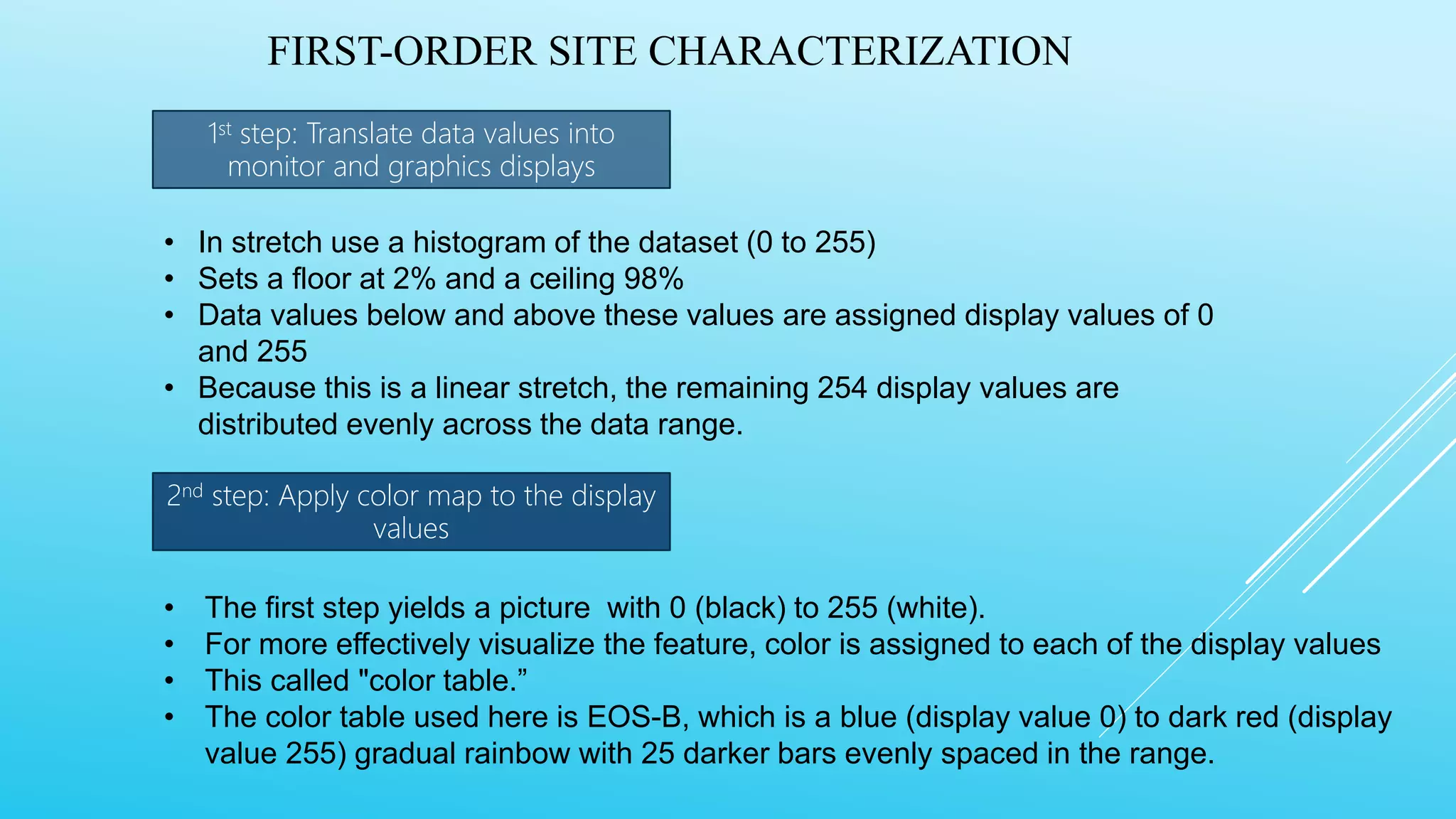 FIRST-ORDER SITE CHARACTERIZATION
1st step: Translate data values into
monitor and graphics displays
2nd step: Apply color map to the display
values
• In stretch use a histogram of the dataset (0 to 255)
• Sets a floor at 2% and a ceiling 98%
• Data values below and above these values are assigned display values of 0
and 255
• Because this is a linear stretch, the remaining 254 display values are
distributed evenly across the data range.
• The first step yields a picture with 0 (black) to 255 (white).
• For more effectively visualize the feature, color is assigned to each of the display values
• This called "color table.”
• The color table used here is EOS-B, which is a blue (display value 0) to dark red (display
value 255) gradual rainbow with 25 darker bars evenly spaced in the range.
 