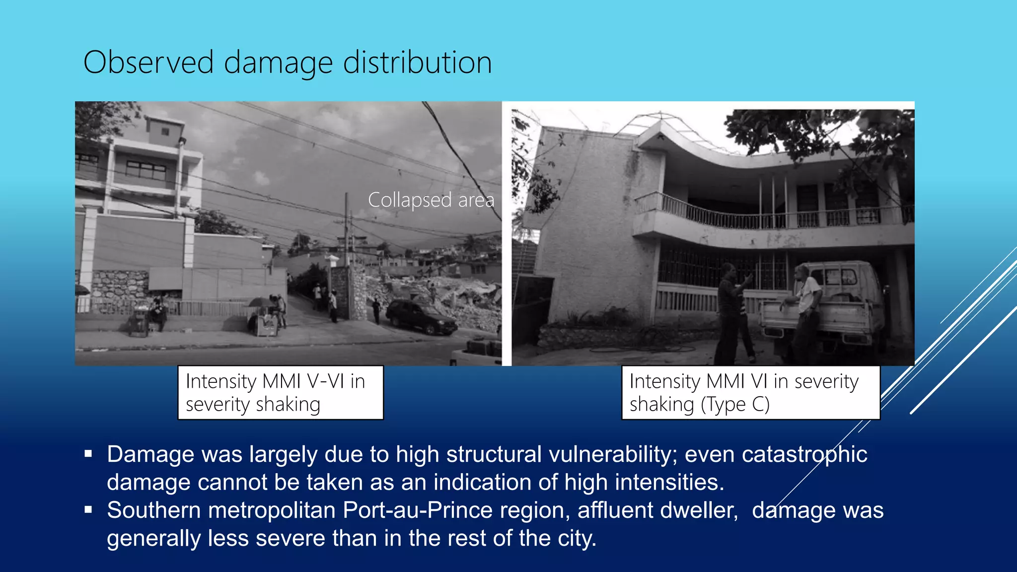 Collapsed area
Observed damage distribution
Intensity MMI V-VI in
severity shaking
Intensity MMI VI in severity
shaking (Type C)
 Damage was largely due to high structural vulnerability; even catastrophic
damage cannot be taken as an indication of high intensities.
 Southern metropolitan Port-au-Prince region, affluent dweller, damage was
generally less severe than in the rest of the city.
 