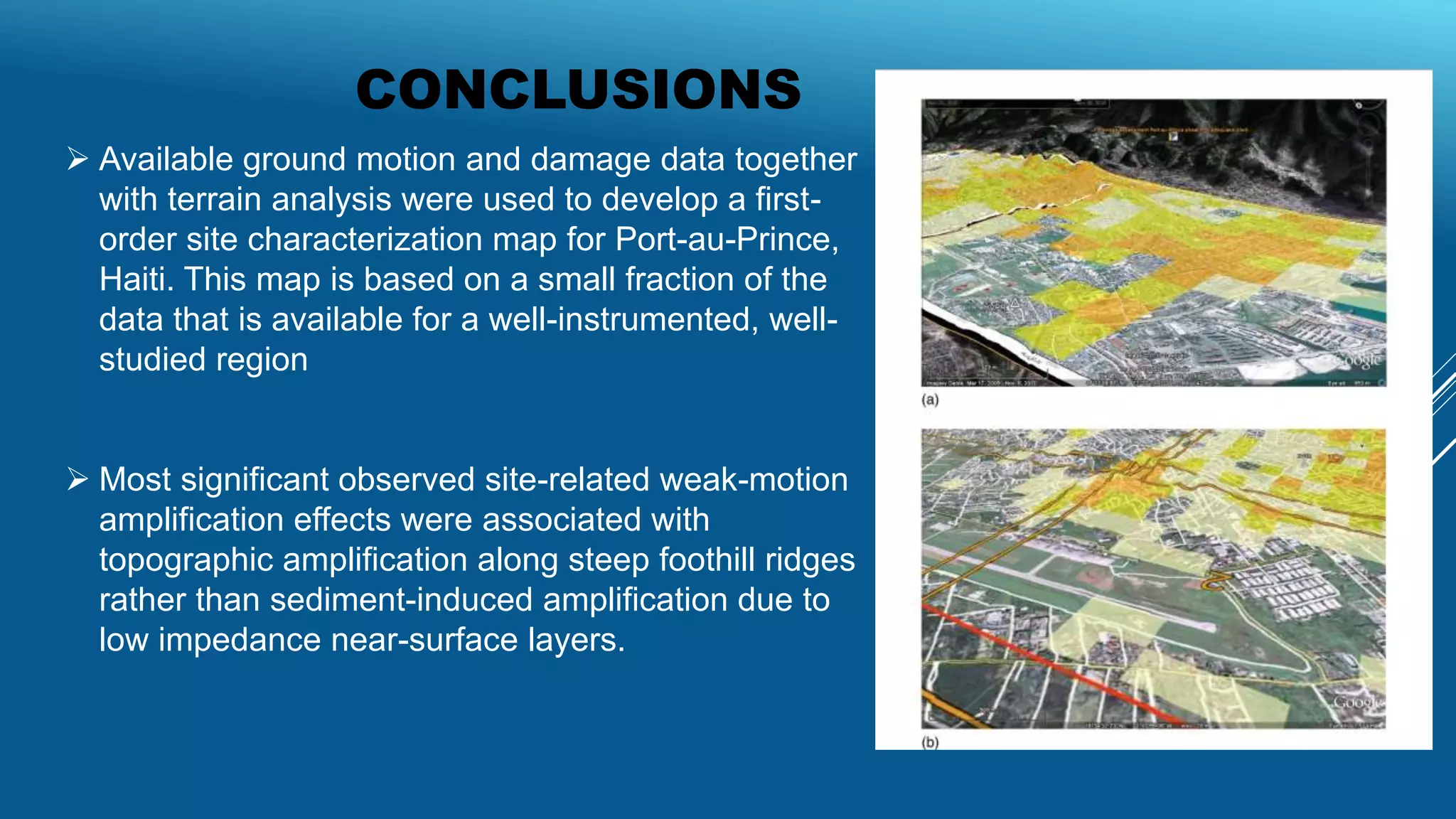 CONCLUSIONS
 Available ground motion and damage data together
with terrain analysis were used to develop a first-
order site characterization map for Port-au-Prince,
Haiti. This map is based on a small fraction of the
data that is available for a well-instrumented, well-
studied region
 Most significant observed site-related weak-motion
amplification effects were associated with
topographic amplification along steep foothill ridges
rather than sediment-induced amplification due to
low impedance near-surface layers.
 