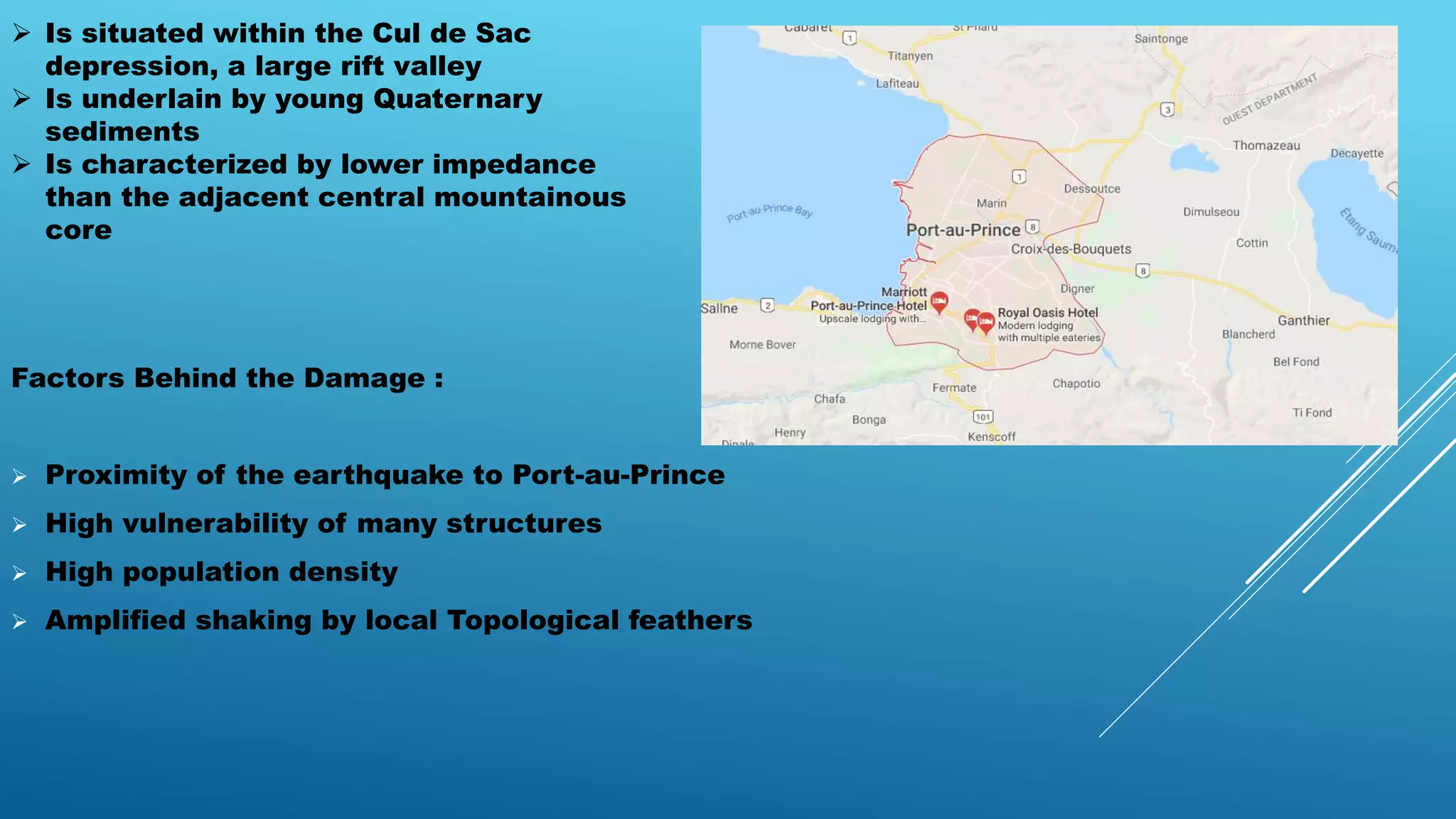  Is situated within the Cul de Sac
depression, a large rift valley
 Is underlain by young Quaternary
sediments
 Is characterized by lower impedance
than the adjacent central mountainous
core
Factors Behind the Damage :
 Proximity of the earthquake to Port-au-Prince
 High vulnerability of many structures
 High population density
 Amplified shaking by local Topological feathers
 