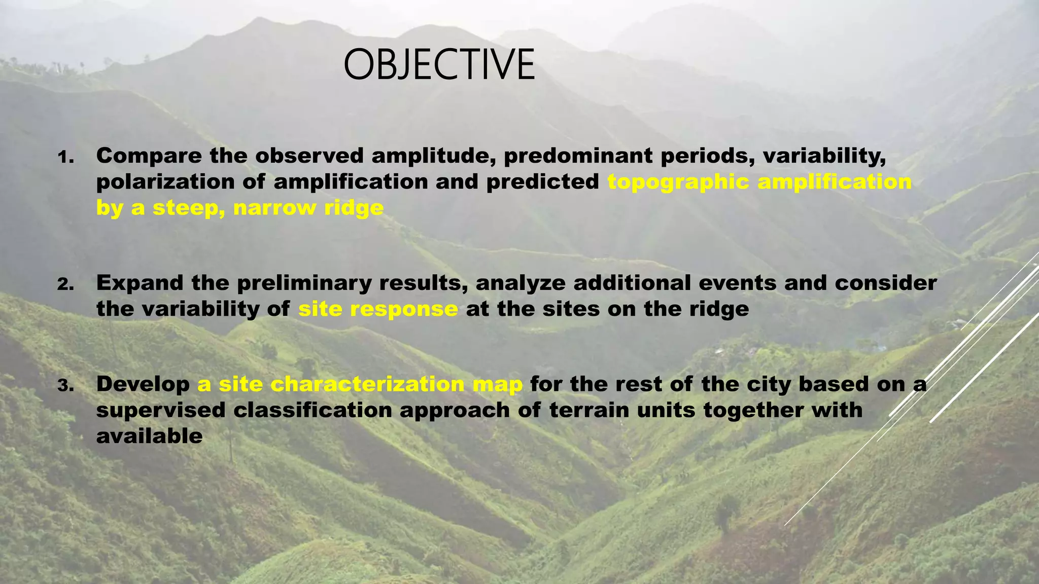 OBJECTIVE
1. Compare the observed amplitude, predominant periods, variability,
polarization of amplification and predicted topographic amplification
by a steep, narrow ridge
2. Expand the preliminary results, analyze additional events and consider
the variability of site response at the sites on the ridge
3. Develop a site characterization map for the rest of the city based on a
supervised classification approach of terrain units together with
available
 