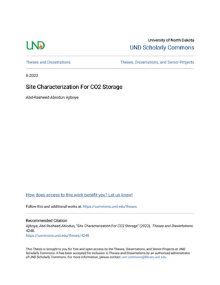 University of North Dakota
University of North Dakota
UND Scholarly Commons
UND Scholarly Commons
Theses and Dissertations Theses, Dissertations, and Senior Projects
5-2022
Site Characterization For CO2 Storage
Site Characterization For CO2 Storage
Abd-Rasheed Abiodun Ajiboye
How does access to this work benefit you? Let us know!
Follow this and additional works at: https://commons.und.edu/theses
Recommended Citation
Recommended Citation
Ajiboye, Abd-Rasheed Abiodun, "Site Characterization For CO2 Storage" (2022). Theses and Dissertations.
4248.
https://commons.und.edu/theses/4248
This Thesis is brought to you for free and open access by the Theses, Dissertations, and Senior Projects at UND
Scholarly Commons. It has been accepted for inclusion in Theses and Dissertations by an authorized administrator
of UND Scholarly Commons. For more information, please contact und.commons@library.und.edu.
 