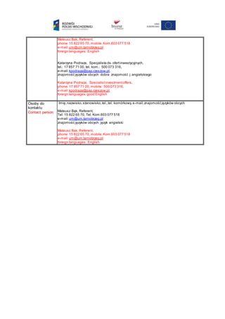 Mateusz Bak, Referent,
phone:15 822 65 70, mobile. Kom.603 077 518
e-mail:um@um.tarnobrzeg.pl
foreign languages: English
Katarzyna Podraza, Specjalista ds.ofertinwestycyjnych,
tel.: 17 857 71 00, tel. kom.: 500 073 316,
e-mail:kpodraza@pap.rzeszow.pl,
znajomość języków obcych: dobra znajomość j.angielskiego
Katarzyna Podraza, Specialist investmentoffers,
phone:17 857 71 00, mobile: 500 073 316,
e-mail:kpodraza@pap.rzeszow.pl,
foreign languages:good English
Osoby do
kontaktu
Contact person
Imię,nazwisko,stanowisko,tel.,tel. komórkowy,e-mail,znajomość języków obcych
Mateusz Bąk, Referent,
Tel: 15 822 65 70, Tel. Kom.603 077 518
e-mail:um@um.tarnobrzeg.pl
znajomość języków obcych: język angielski
Mateusz Bak, Referent,
phone:15 822 65 70, mobile.Kom.603 077 518
e-mail:um@um.tarnobrzeg.pl
foreign languages: English
 