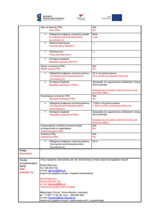 Gaz na terenie (T/N)
Gas (Y/N)
Nie
No
 Odległość przyłącza od granicy działki
Connection point(distance from
boundary) m
Brak
Lack
 Wartość kaloryczna
Calorific value MJ/Nm3

---
 Średnica rury
Pipe diameter mm
---
 Dostępna objętość
Available capacity Nm3
/h
---
Woda na terenie (T/N)
Water supply(Y/N)
Nie
No
 Odległość przyłącza od granicy terenu
Connection point(distance from
boundary) m
50 m do granicy terenu
50 m to the boundaries ofthe site
 Dostępna objętość
Available capacity m3
/24h
Szczegóły do uzgodnienia z Zakładem Usług
Komunalnych
Detailed reconciliation with the Communal
Services Office.
Kanalizacja na terenie (T/N)
Sewage discharge (Y/N)
Nie
No
 Odległość przyłącza od granicy terenu
Connection point(distance from
boundary) m
1 500 m do granicy terenu
1 500 m to the boundaries ofthe site
 Dostępna objętość
Available capacity m3
/24h
Szczegóły do uzgodnienia z Zakładem Usług
Komunalnych
Detailed reconciliation with the Communal
Services Office.
Oczyszczalnia ścieków na terenie bądź
w bezpośrednim sąsiedztwie
Treatmentplant(Y/N)
Nie
No
Telefony (T/N)
Telephone (Y/N)
Nie
No
 Odległość przyłącza od granicy terenu
Connection point(distance from
boundary) m
50 m
Uwagi
Comments
-
Osoba
przygotowująca
ofertę
Offer
prepared by
Imię,nazwisko,stanowisko,tel.,tel. komórkowy,e-mail,znajomość języków obcych
RobertOleniacz
Tel: 505 044 102
e-mail:oleniacz@tlen.pl
znajomość języków obcych: angielski podstawowy
RobertOleniacz
Phone 505 044 102
e-mail:oleniacz@tlen.pl
foreign languages:basic english
Małgorzata Chmiel, Konsultantds.inwestycji,
tel.: 17 857 71 00, tel. kom.: 506 284 486,
e-mail:morzech@pap.rzeszow.pl,
znajomość języków obcych: słaba znajomość j.angielskiego
 