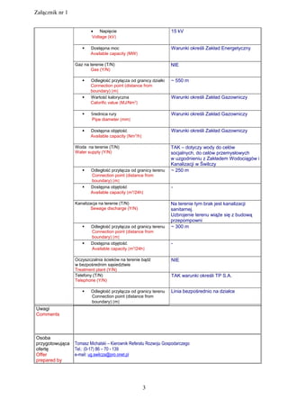 Załącznik nr 1
• Napięcie
Voltage [kV]
15 kV
 Dostępna moc
Available capacity [MW]
Warunki określi Zakład Energetyczny
Gaz na terenie (T/N)
Gas (Y/N)
NIE
 Odległość przyłącza od granicy działki
Connection point (distance from
boundary) [m]
~ 550 m
 Wartość kaloryczna
Calorific value [MJ/Nm3
]
Warunki określi Zakład Gazowniczy
 Średnica rury
Pipe diameter [mm]
Warunki określi Zakład Gazowniczy
 Dostępna objętość
Available capacity [Nm3
/h]
Warunki określi Zakład Gazowniczy
Woda na terenie (T/N)
Water supply (Y/N)
TAK – dotyczy wody do celów
socjalnych, do celów przemysłowych
w uzgodnieniu z Zakładem Wodociągów i
Kanalizacji w Świlczy
 Odległość przyłącza od granicy terenu
Connection point (distance from
boundary) [m]
~ 250 m
 Dostępna objętość
Available capacity [m3
/24h]
-
Kanalizacja na terenie (T/N)
Sewage discharge (Y/N)
Na terenie tym brak jest kanalizacji
sanitarnej.
Uzbrojenie terenu wiąże się z budową
przepompowni
 Odległość przyłącza od granicy terenu
Connection point (distance from
boundary) [m]
~ 300 m
 Dostępna objętość
Available capacity [m3
/24h]
-
Oczyszczalnia ścieków na terenie bądź
w bezpośrednim sąsiedztwie
Treatment plant (Y/N)
NIE
Telefony (T/N)
Telephone (Y/N)
TAK warunki określi TP S.A.
 Odległość przyłącza od granicy terenu
Connection point (distance from
boundary) [m]
Linia bezpośrednio na działce
Uwagi
Comments
Osoba
przygotowująca
ofertę
Offer
prepared by
Tomasz Michalski – Kierownik Referatu Rozwoju Gospodarczego
Tel.: (0-17) 86 – 70 - 139
e-mail: ug.swilcza@pro.onet.pl
3
 