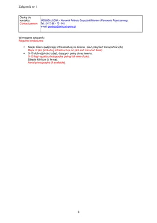 Załącznik nr 1
Osoby do
kontaktu
Contact person
JADWIGA JUCHA – Kierownik Referatu Gospodarki Mieniem i Planowania Przestrzennego
Tel.: (0-17) 86 – 70 - 148
e-mail: geodezja@swilcza.i-gmina.pl
Wymagane załączniki:
Required enclosures:
 Mapki terenu (włączając infrastrukturę na terenie i sieć połączeń transportowych);
Maps of plot (including infrastructure on plot and transport links);
 5-10 dobrej jakości zdjęć, dających pełny obraz terenu;
5-10 high-quality photographs giving full view of plot;
Zdjęcia lotnicze (o ile są);
Aerial photographs (if available).
4
 