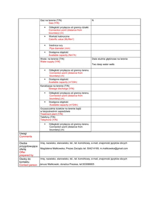 Gaz na terenie (T/N)
Gas (Y/N)
N
 Odległość przyłącza od granicy działki
Connection point (distance from
boundary) [m]
 Wartość kaloryczna
Calorific value [MJ/Nm3
]
 Średnica rury
Pipe diameter [mm]
 Dostępna objętość
Available capacity [Nm3
/h]
Woda na terenie (T/N)
Water supply (Y/N)
Dwie studnie głębinowe na terenie
Two deep water wells
 Odległość przyłącza od granicy terenu
Connection point (distance from
boundary) [m]
 Dostępna objętość
Available capacity [m3
/24h]
Kanalizacja na terenie (T/N)
Sewage discharge (Y/N)
 Odległość przyłącza od granicy terenu
Connection point (distance from
boundary) [m]
 Dostępna objętość
Available capacity [m3
/24h]
Oczyszczalnia ścieków na terenie bądź
w bezpośrednim sąsiedztwie
Treatment plant (Y/N)
Telefony (T/N)
Telephone (Y/N)
 Odległość przyłącza od granicy terenu
Connection point (distance from
boundary) [m]
Uwagi
Comments
Osoba
przygotowująca
ofertę
Offer
prepared by
Imię, nazwisko, stanowisko, tel., tel. komórkowy, e-mail, znajomość języków obcych
Magdalena Malikowska, Prezes Zarządu tel. 504214169, m.malikowska@gmail.com
Osoby do
kontaktu
Contact person
Imię, nazwisko, stanowisko, tel., tel. komórkowy, e-mail, znajomość języków obcych
Janusz Malikowski, doradca Prezesa, tel.503086805
 