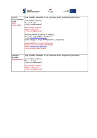 Osoba
przygotowująca
ofertę
Offer
prepared by
Imię, nazwisko, stanowisko, tel., tel. komórkowy, e-mail, znajomość języków obcych
Anna Gadzała, Inspektor,
tel.: 13 439 10 02
e-mail: gmina@haczow.pl
Anna Gadzała, Inspector,
phone: 13 439 10 02
e-mail: gmina@haczow.pl
Małgorzata Orzech, Konsultant ds. inwestycji,
tel.: 17 857 71 00, tel. kom.: 501 943 221,
e-mail: morzech@pap.rzeszow.pl,
znajomość języków obcych: słaba znajomość j. angielskiego
Małgorzata Orzech, Investment Consultant,
phone: 17 857 71 00, mobile: 501 943 221,
e-mail: morzech@pap.rzeszow.pl,
foreign languages: basic English
Osoby do
kontaktu
Contact person
Imię, nazwisko, stanowisko, tel., tel. komórkowy, e-mail, znajomość języków obcych
Anna Gadzała, Inspektor,
tel.: 13 439 10 02
e-mail: gmina@haczow.pl
Anna Gadzała, Inspector,
phone: 13 439 10 02
e-mail: gmina@haczow.pl
 