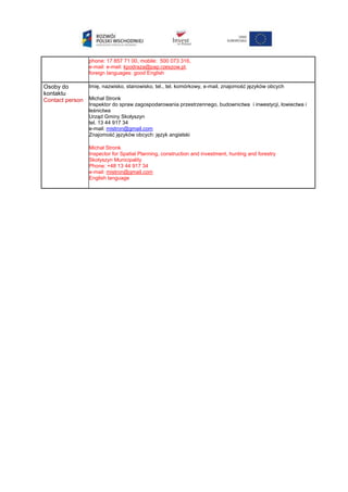phone: 17 857 71 00, mobile: 500 073 316,
e-mail: e-mail: kpodraza@pap.rzeszow.pl,
foreign languages: good English
Osoby do
kontaktu
Contact person
Imię, nazwisko, stanowisko, tel., tel. komórkowy, e-mail, znajomość języków obcych
Michał Stronk
Inspektor do spraw zagospodarowania przestrzennego, budownictwa i inwestycji, łowiectwa i
leśnictwa
Urząd Gminy Skołyszyn
tel. 13 44 917 34
e-mail: mistron@gmail.com
Znajomość języków obcych: język angielski
Michał Stronk
Inspector for Spatial Planning, construction and investment, hunting and forestry
Skołyszyn Municipality
Phone: +48 13 44 917 34
e-mail: mistron@gmail.com
English language
 