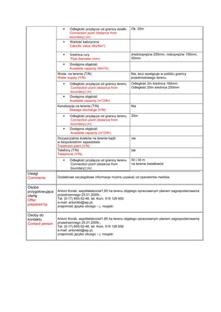  Odległość przyłącza od granicy działki
Connection point (distance from
boundary) [m]
Ok. 20m
 Wartość kaloryczna
Calorific value [MJ/Nm3
]
 Średnica rury
Pipe diameter [mm]
średnioprężne 250mm, niskoprężne 100mm,
50mm
 Dostępna objętość
Available capacity [Nm3
/h]
Woda na terenie (T/N)
Water supply (Y/N)
Nie, lecz występuje w pobliżu granicy
przedmiotowego terenu.
 Odległość przyłącza od granicy terenu
Connection point (distance from
boundary) [m]
Odległość 2m średnica 160mm
Odległość 20m średnica 250mm
 Dostępna objętość
Available capacity [m3
/24h]
Kanalizacja na terenie (T/N)
Sewage discharge (Y/N)
Nie
 Odległość przyłącza od granicy terenu
Connection point (distance from
boundary) [m]
20m
 Dostępna objętość
Available capacity [m3
/24h]
Oczyszczalnia ścieków na terenie bądź
w bezpośrednim sąsiedztwie
Treatment plant (Y/N)
nie
Telefony (T/N)
Telephone (Y/N)
tak
 Odległość przyłącza od granicy terenu
Connection point (distance from
boundary) [m]
50 i 30 m
na terenie światłowód
Uwagi
Comments Dodatkowe szczegółowe informacje można uzyskać od operatorów mediów.
Osoba
przygotowująca
ofertę
Offer
prepared by
Antoni Korab, współwłaściciel1,85 ha terenu objętego opracowanym planem zagospodarowania
przestrzennego 25.01.2005r.,
Tel. (0-17) 855-52-46, tel. Kom. 519 126 650
e-mail: antonikb@wp.pl,
znajomość języka obcego – j. rosyjski
Osoby do
kontaktu
Contact person
Antoni Korab, współwłaściciel1,85 ha terenu objętego opracowanym planem zagospodarowania
przestrzennego 25.01.2005r.,
Tel. (0-17) 855-52-46, tel. Kom. 519 126 650
e-mail: antonikb@wp.pl,
znajomość języka obcego – j. rosyjski
 