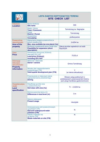LISTA DANYCH DOTYCZĄCYCH TERENU
SITE CHECK LIST
Położenie
Location
Nazwa lokalizacji
Site name 509
Miasto / Gmina
Town / Commune
Tarnobrzeg os. Nagnajów
Powiat
District / Poviat
Tarnobrzeg
Województwo
Voivodship
podkarpackie
Powierzchnia
nieruchomości
Area of the
property
Maksymalna dostępna powierzchnia (w
jednym kawałku) [ha]
Max. area available (as one piece) [ha]
2,4254 ha
Możliwości powiększenia terenu (krótki opis)
Possibility for expansion (short
description)
Zakup gruntów sąsiednich od osób
fizycznych
Cena
Price
Orientacyjna cena gruntu [PLN/m2]
włączając 22% VAT
Land price [PLN/m2]
including 22% VAT
70,00 zł
Informacje
dotyczące
nieruchomości
Property
information
Własciciel / właściciele
Owner / owners
Gmina Tarnobrzeg
Aktualny plan zagospodarowania
przestrzennego (T/N)
Valid spatial development plan (Y/N)
T
(w trakcie aktualizacji)
Przeznaczenie w miejscowym planie
zagospodarowania przestrzennego
Zoning
Obszar usług publicznych z
podstawowym przeznaczeniem terenu
pod usługi handlowo-gastronomiczne
Charakterystyka
działki
Land
specification
Klasyfikacja gruntów wraz
z powierzchnią [ha]
Soil class with area [ha]
Tr - 2,4254 ha
Różnica poziomów terenu [m]
Differences in land level [m] 3 m
Obecne użytkowanie
Present usage
nieużytek
Zanieczyszczenia wód powierzchniowych
i gruntowych (T/N)
Soil and underground water
pollution (Y/N)
N
Odpady znajdujące się
na terenie (T/N)
Waste materials on site (Y/N)
N
1
 