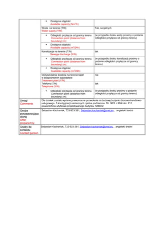  Dostępna objętość
Available capacity [Nm3
/h]
Woda na terenie (T/N)
Water supply (Y/N)
Tak, socjalnych
 Odległość przyłącza od granicy terenu
Connection point (distance from
boundary) [m]
(w przypadku braku wody prosimy o podanie
odległości przyłącza od granicy terenu)
 Dostępna objętość
Available capacity [m3
/24h]
Kanalizacja na terenie (T/N)
Sewage discharge (Y/N)
tak
 Odległość przyłącza od granicy terenu
Connection point (distance from
boundary) [m]
(w przypadku braku kanalizacji prosimy o
podanie odległości przyłącza od granicy
terenu)
 Dostępna objętość
Available capacity [m3
/24h]
Oczyszczalnia ścieków na terenie bądź
w bezpośrednim sąsiedztwie
Treatment plant (Y/N)
nie
Telefony (T/N)
Telephone (Y/N)
tak
 Odległość przyłącza od granicy terenu
Connection point (distance from
boundary) [m]
(w przypadku braku prosimy o podanie
odległości przyłącza od granicy terenu)
Uwagi
Comments
Dla działek zostało wydane prawomocne pozwolenie na budowę budynku biurowo-handlowo-
usługowego, 5 kondygnacji naziemnych i jedna podziemna. Dz. 90/3 + 90/4 obr. 211,
powierzchnia użytkowa projektowanego budynku 1280m2
Osoba
przygotowująca
ofertę
Offer
prepared by
Sebastian Kachaniak, 733-933-381, Sebastian.kachaniak@onet.eu , angielski średni
Osoby do
kontaktu
Contact person
Sebastian Kachaniak, 733-933-381, Sebastian.kachaniak@onet.eu , angielski średni
 