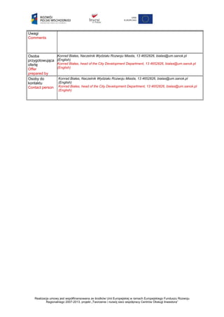 Uwagi
Comments
Osoba
przygotowująca
ofertę
Offer
prepared by
Konrad Białas, Naczelnik Wydziału Rozwoju Miasta, 13 4652826, bialas@um.sanok.pl
(English)
Konrad Białas, head of the City Development Department, 13 4652826, bialas@um.sanok.pl
(English)
Osoby do
kontaktu
Contact person
Konrad Białas, Naczelnik Wydziału Rozwoju Miasta, 13 4652826, bialas@um.sanok.pl
(English)
Konrad Białas, head of the City Development Department, 13 4652826, bialas@um.sanok.pl
(English)
Realizacja umowy jest współfinansowana ze środków Unii Europejskiej w ramach Europejskiego Funduszu Rozwoju
Regionalnego 2007-2013, projekt „Tworzenie i rozwój sieci współpracy Centrów Obsługi Inwestora”
 