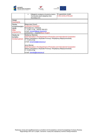 Odległość przyłącza od granicy terenu
Connection point (distance from
boundary) [m]
W sąsiedztwie działki
In the vicinity of the plot
Uwagi
Comments
Osoba
przygotowująca
ofertę
Offer
prepared by
Małgorzata Orzech
Investment Consultant
Konsultant ds. inwestycji,
T: 17 857 71 00, +48 501 943 221,
e-mail: morzech@pap.rzeszow.pl,
podstawowy j. angielski/Basic English
Osoby do
kontaktu
Contact person
Waldemar Macheta
Chief Specialist in the Department of Promotion and International Cooperation
Główny specjalista w Wydziale Promocji i Współpracy Międzynarodowej
T: 17 875 47 65
e-mail: wmacheta@erzeszow.pl
Jerzy Bieniek
Chief Specialist in the Department of Promotion and International Cooperation
Główny specjalista w Wydziale Promocji i Współpracy Międzynarodowej
T: 17 875 47 99
e-mail: bieniekj@erzeszow.pl
Realizacja umowy jest współfinansowana ze środków Unii Europejskiej w ramach Europejskiego Funduszu Rozwoju
Regionalnego 2007-2013, projekt „Tworzenie i rozwój sieci współpracy Centrów Obsługi Inwestora”
 