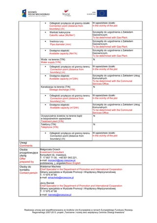  Odległość przyłącza od granicy działki
Connection point (distance from
boundary) [m]
W sąsiedztwie działki
In the vicinity of the plot
 Wartość kaloryczna
Calorific value [MJ/Nm3
]
Szczegóły do uzgodnienia z Zakładem
Gazowniczym.
To be determined with Gas Plant.
 Średnica rury
Pipe diameter [mm]
Szczegóły do uzgodnienia z Zakładem
Gazowniczym.
To be determined with Gas Plant.
 Dostępna objętość
Available capacity [Nm3
/h]
Szczegóły do uzgodnienia z Zakładem
Gazowniczym.
To be determined with Gas Plant.
Woda na terenie (T/N)
Water supply (Y/N)
N
 Odległość przyłącza od granicy terenu
Connection point (distance from
boundary) [m]
W sąsiedztwie działki
In the vicinity of the plot
 Dostępna objętość
Available capacity [m3
/24h]
Szczegóły do uzgodnienia z Zakładem Usług
Komunalnych.
To be determined with the Communal
Services Office.
Kanalizacja na terenie (T/N)
Sewage discharge (Y/N)
N
 Odległość przyłącza od granicy terenu
Connection point (distance from
boundary) [m]
W sąsiedztwie działki
In the vicinity of the plot
 Dostępna objętość
Available capacity [m3
/24h]
Szczegóły do uzgodnienia z Zakładem Usług
Komunalnych.
To be determined with the Communal
Services Office
Oczyszczalnia ścieków na terenie bądź
w bezpośrednim sąsiedztwie
Treatment plant (Y/N)
N
Telefony (T/N)
Telephone (Y/N)
N
 Odległość przyłącza od granicy terenu
Connection point (distance from
boundary) [m]
W sąsiedztwie działki
In the vicinity of the plot
Uwagi
Comments
Osoba
przygotowująca
ofertę
Offer
prepared by
Małgorzata Orzech
Investment Consultant
Konsultant ds. inwestycji,
T: 17 857 71 00, +48 501 943 221,
e-mail: morzech@pap.rzeszow.pl,
podstawowy j. angielski/Basic English
Osoby do
kontaktu
Contact person
Waldemar Macheta
Chief Specialist in the Department of Promotion and International Cooperation
Główny specjalista w Wydziale Promocji i Współpracy Międzynarodowej
T: 17 875 47 65
e-mail: wmacheta@erzeszow.pl
Jerzy Bieniek
Chief Specialist in the Department of Promotion and International Cooperation
Główny specjalista w Wydziale Promocji i Współpracy Międzynarodowej
T: 17 875 47 99
e-mail: bieniekj@erzeszow.pl
Realizacja umowy jest współfinansowana ze środków Unii Europejskiej w ramach Europejskiego Funduszu Rozwoju
Regionalnego 2007-2013, projekt „Tworzenie i rozwój sieci współpracy Centrów Obsługi Inwestora”
 