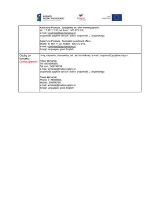 Katarzyna Podraza, Specjalista ds. ofert inwestycyjnych,
tel.: 17 857 71 00, tel. kom.: 500 073 316,
e-mail: kpodraza@pap.rzeszow.pl,
znajomość języków obcych: dobra znajomość j. angielskiego
Katarzyna Podraza, Specialist investment offers,
phone: 17 857 71 00, mobile: 500 073 316,
e-mail: kpodraza@pap.rzeszow.pl,
foreign languages: good English
Osoby do
kontaktu
Contact person
Imię, nazwisko, stanowisko, tel., tel. komórkowy, e-mail, znajomość języków obcych
Paweł Winiarski,
Tel: 0178596565,
Tel kom.: 508796758
e-mail: winiarski@meblosystem.pl
znajomość języków obcych: dobra znajomość j. angielskiego
Paweł Winiarski,
Phone: 0178596565,
Mobile.: 508796758
e-mail: winiarski@meblosystem.pl
foreign languages: good English
 