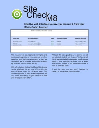 Intuitive web interface so easy, you can run it from your
                  iPhone Safari browser.




With modern web development moving towards          While all this looks great now, we believe our job
continuous integration of new code and new fea-     has only just started, not finished. We have a full
tures into test/staging environments as they are    list of features including expanded mobile device
completed, we’ve provided an intuitive schedul-     support; new reporting facilities, and a wider
ing interface for continuous testing.               array of test options to put more possibilities in
                                                    front of your test team.
With a few button clicks a SiteCheckM8 test cycle
can be scheduled for any time of the day, and       If you like what you see, don’t hesitate to
even different times for different days. This       contact us for personal demonstration.
tailored approach to daily scheduling means you
can much more easily fit your test runs in with
your developers work effort.
 