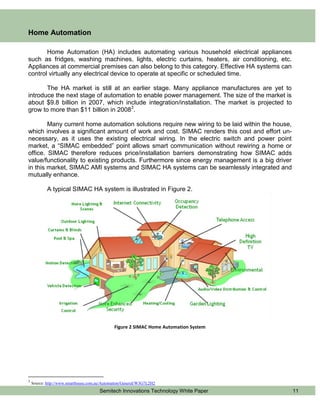 Home Automation

       Home Automation (HA) includes automating various household electrical appliances
such as fridges, washing machines, lights, electric curtains, heaters, air conditioning, etc.
Appliances at commercial premises can also belong to this category. Effective HA systems can
control virtually any electrical device to operate at specific or scheduled time.

       The HA market is still at an earlier stage. Many appliance manufactures are yet to
introduce the next stage of automation to enable power management. The size of the market is
about $9.8 billion in 2007, which include integration/installation. The market is projected to
grow to more than $11 billion in 20083.

        Many current home automation solutions require new wiring to be laid within the house,
which involves a significant amount of work and cost. SIMAC renders this cost and effort un-
necessary, as it uses the existing electrical wiring. In the electric switch and power point
market, a “SIMAC embedded” point allows smart communication without rewiring a home or
office. SIMAC therefore reduces price/installation barriers demonstrating how SIMAC adds
value/functionality to existing products. Furthermore since energy management is a big driver
in this market, SIMAC AMI systems and SIMAC HA systems can be seamlessly integrated and
mutually enhance.

            A typical SIMAC HA system is illustrated in Figure 2.




                                              Figure 2 SIMAC Home Automation System




3
    Source: http://www.smarthouse.com.au/Automation/General/W3G7L2H2
                                       Semitech Innovations Technology White Paper               11
 
