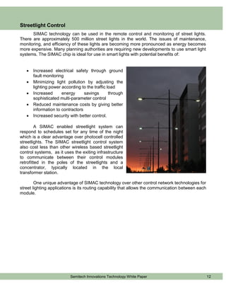 Streetlight Control
      SIMAC technology can be used in the remote control and monitoring of street lights.
There are approximately 500 million street lights in the world. The issues of maintenance,
monitoring, and efficiency of these lights are becoming more pronounced as energy becomes
more expensive. Many planning authorities are requiring new developments to use smart light
systems. The SIMAC chip is ideal for use in smart lights with potential benefits of:


      Increased electrical safety through ground
       fault monitoring
      Minimizing light pollution by adjusting the
       lighting power according to the traffic load
      Increased      energy      savings       through
       sophisticated multi-parameter control
      Reduced maintenance costs by giving better
       information to contractors
      Increased security with better control.

         A SIMAC enabled streetlight system can
respond to schedules set for any time of the night
which is a clear advantage over photocell controlled
streetlights. The SIMAC streetlight control system
also cost less than other wireless based streetlight
control systems, as it uses the exiting infrastructure
to communicate between their control modules
retrofitted in the poles of the streetlights and a
concentrator, typically located in the local
transformer station.

        One unique advantage of SIMAC technology over other control network technologies for
street lighting applications is its routing capability that allows the communication between each
module.




                          Semitech Innovations Technology White Paper                               12
 