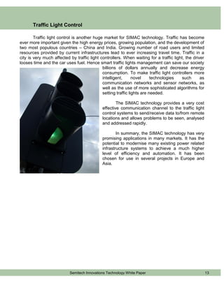 Traffic Light Control

        Traffic light control is another huge market for SIMAC technology. Traffic has become
ever more important given the high energy prices, growing population, and the development of
two most populous countries – China and India. Growing number of road users and limited
resources provided by current infrastructures lead to ever increasing travel time. Traffic in a
city is very much affected by traffic light controllers. When waiting for a traffic light, the driver
looses time and the car uses fuel. Hence smart traffic lights management can save our society
                                             billions of dollars annually and decrease energy
                                             consumption. To make traffic light controllers more
                                             intelligent,      novel     technologies    such      as
                                             communication networks and sensor networks, as
                                             well as the use of more sophisticated algorithms for
                                             setting traffic lights are needed.

                                                     The SIMAC technology provides a very cost
                                             effective communication channel to the traffic light
                                             control systems to send/receive data to/from remote
                                             locations and allows problems to be seen, analysed
                                             and addressed rapidly.

                                                     In summary, the SIMAC technology has very
                                             promising applications in many markets. It has the
                                             potential to modernise many existing power related
                                             infrastructure systems to achieve a much higher
                                             level of efficiency and automation. It has been
                                             chosen for use in several projects in Europe and
                                             Asia.




                           Semitech Innovations Technology White Paper                                  13
 
