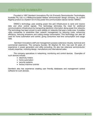 EXECUTIVE SUMMARY
       Founded in 1997 Semitech Innovations Pty Ltd (Formerly Semiconductor Technologies
Australia Pty Ltd) is a Melbourne-based fabless semiconductor design company. Its current
flagship product is a System On A Chip power line communication device named “SIMAC”.

        SIMAC’s technology uses existing power line grid infrastructure to send and receive
data and other control signals. This technology eliminates the need for additional
communications infrastructure by transporting electronic information along power line networks.
The technology has been proven to work reliably on networks that span a wide area. It enables
utility companies to streamline their network management by reducing costs, enhancing
efficiency, reducing emissions and cutting energy consumption. This technology can also be
used for home automation and control, giving consumers real time consumption and usage
data.

        Semitech Innovations staff and management possess extensive industry, technical and
commercial experience. The company founder, Mr Stephen M. Kim, has over 30 years of
experience in power generation and utility consulting. He also has extensive semiconductor
industry expertise, including design, manufacture and international sales.

      The company specializes in networking, monitoring and control devices. Examples of
such devices include:
           electricity meters
           home automation
           security systems
           factory machine controls

Semitech also has experience creating user friendly databases and management control
software for such devices.




                         Semitech Innovations Technology White Paper                          3
 