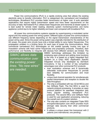 TECHNOLOGY OVERVIEW
        Power line communications (PLC) is a rapidly evolving area that utilizes the existing
electricity wires to transfer information. PLC is categorised into narrowband and broadband
technologies. Broadband PLC provides faster transmission at higher cost. It suits specialist
applications that require higher transmission speed and have fewer requirements on the
accuracy of data. Narrowband PLC utilises lower frequencies and transmits at slower speed. It
is best suited for remote meter reading, electricity system monitoring/control, and home
appliance control due to its higher reliability and lower cost compared with broadband PLC.

       All power line communications systems operate by superimposing a modulated carrier
signal onto the existing power line wiring system. Different types of power line communications
use different frequency bands depending on the signal transmission characteristics of the
power wiring used. Since the power wiring system was originally intended for the distribution of
AC power, the power wire circuits have only a limited ability to carry higher frequencies. This
propagation problem is a limiting factor for each type of power line communications. Most
commercial narrowband PLC technologies on the market typically involve one type of
modulation scheme with fixed carrier frequencies and proprietary protocols. Therefore, their
performance and flexibility to integrate with devices from different vendors are limited. The
                                            SIMAC technology addresses this limitation by
 SiMAC allows data                          employing open protocol and adding more functions
                                            to the chip. It is based on a highly integrated SoC
 communication over                         (System on a Chip) ASIC (Application Specific
 the existing power                         Integrated Circuit) chip developed by Semitech
                                            Innovations. It has a number of key competitive
 lines. “No new wires”                      advantages over other commercial PLC products:
                                             dual modulation schemes and 8 dynamically
 are needed.                                    selectable multi-carrier frequencies to provide
                                                best reliability for communication and most
                                                flexibility.
                                             unique dual channel operation for simultaneously
                                                packet transmission and reception to double the
                                                data throughput.
                                             The chip is embedded with two 32-bit MCUs and
                                                two 32Kbyte Flash. The first MCU is used for
                                                network protocol processing. It provides an open
                                                protocol platform for seamless integration with
                                                many popular existing narrowband PLC
                                                protocols. The second MCU and 32Kbyte Flash
                                                is used for user application processing, reducing
                                                the overall cost of a system solution.
                                             The chip also contains an integrated Triple DES
                                                encryption/decryption core which provides much
                                                stronger data security than other commercial
                                                products.
                                             It utilises a unique power line transceiver with 2
                                                patents (one international, one pending).

                          Semitech Innovations Technology White Paper                               4
 