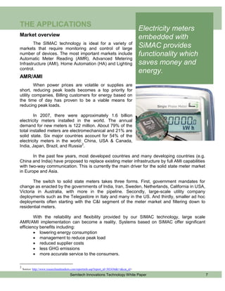 THE APPLICATIONS
                                                                                            Electricity meters
Market overview
                                                                                            embedded with
        The SIMAC technology is ideal for a variety of
markets that require monitoring and control of large
                                                                                            SiMAC provides
number of devices. The most important markets include                                       functionality which
Automatic Meter Reading (AMR), Advanced Metering
Infrastructure (AMI), Home Automation (HA) and Lighting                                     saves money and
control.
                                                                                            energy.
AMR/AMI
         When power prices are volatile or supplies are
short, reducing peak loads becomes a top priority for
utility companies. Billing customers for energy based on
the time of day has proven to be a viable means for
reducing peak loads.

        In 2007, there were approximately 1.6 billion
electricity meters installed in the world. The annual
demand for new meters is 122 million. About 79% of the
total installed meters are electromechanical and 21% are
solid state. Six major countries account for 54% of the
electricity meters in the world: China, USA & Canada,
India, Japan, Brazil, and Russia2.

       In the past few years, most developed countries and many developing countries (e.g.
China and India) have proposed to replace existing meter infrastructure by full AMI capabilities
with two-way communication. This is currently the main driver for the solid state meter market
in Europe and Asia.

       The switch to solid state meters takes three forms. First, government mandates for
change as enacted by the governments of India, Iran, Sweden, Netherlands, California in USA,
Victoria in Australia, with more in the pipeline. Secondly, large-scale utility company
deployments such as the Telegastore in Italy and many in the US. And thirdly, smaller ad hoc
deployments often starting with the C&I segment of the meter market and filtering down to
residential meters.

        With the reliability and flexibility provided by our SIMAC technology, large scale
AMR/AMI implementation can become a reality. Systems based on SIMAC offer significant
efficiency benefits including:
         lowering energy consumption
         management to reduce peak load
         reduced supplier costs
         less GHG emissions
         more accurate service to the consumers.

2
    Source: http://www.researchandmarkets.com/reportinfo.asp?report_id=302436&t=t&cat_id=
                                        Semitech Innovations Technology White Paper                               7
 