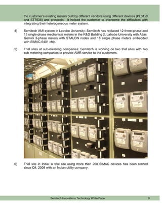 the customer’s existing meters built by different vendors using different devices (PL31x0
     and ST7538) and protocols. It helped the customer to overcome the difficulties with
     integrating their heterogeneous meter system.

4)   Semitech AMI system in Latrobe University: Semitech has replaced 12 three-phase and
     18 single-phase mechanical meters in the R&D Building 2, Latrobe University with Atlas
     Gemini 3-phase meters with STALON nodes and 18 single phase meters embedded
     with SIMAC-6401 chip.

5)   Trial sites at sub-metering companies: Semitech is working on two trial sites with two
     sub-metering companies to provide AMR service to the customers.




6)   Trial site in India: A trial site using more than 200 SIMAC devices has been started
     since Q4, 2008 with an Indian utility company.




                        Semitech Innovations Technology White Paper                              9
 