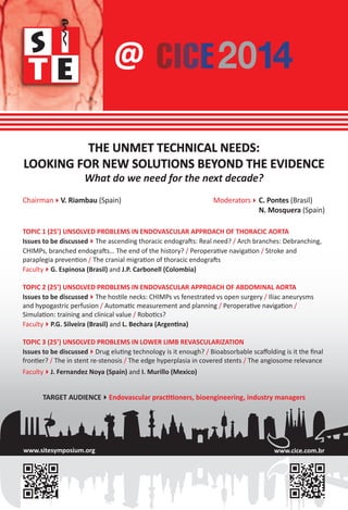 TOPIC 1 (25’) UNSOLVED PROBLEMS IN ENDOVASCULAR APPROACH OF THORACIC AORTA
Issues to be discussedThe ascending thoracic endografts: Real need? / Arch branches: Debranching,
CHIMPs, branched endografts… The end of the history? / Peroperative navigation / Stroke and
paraplegia prevention / The cranial migration of thoracic endografts
FacultyG. Espinosa (Brasil) and J.P. Carbonell (Colombia)
TOPIC 2 (25’) UNSOLVED PROBLEMS IN ENDOVASCULAR APPROACH OF ABDOMINAL AORTA
Issues to be discussedThe hostile necks: CHIMPs vs fenestrated vs open surgery / Iliac aneurysms
and hypogastric perfusion / Automatic measurement and planning / Peroperative navigation /
Simulation: training and clinical value / Robotics?
FacultyP.G. Silveira (Brasil) and L. Bechara (Argentina)
TOPIC 3 (25’) UNSOLVED PROBLEMS IN LOWER LIMB REVASCULARIZATION
Issues to be discussedDrug eluting technology is it enough? / Bioabsorbable scaﬀolding is it the ﬁnal
frontier? / The in stent re-stenosis / The edge hyperplasia in covered stents / The angiosome relevance
FacultyJ. Fernandez Noya (Spain) and I. Murillo (Mexico)
THE UNMET TECHNICAL NEEDS:
LOOKING FOR NEW SOLUTIONS BEYOND THE EVIDENCE
What do we need for the next decade?
ChairmanV. Riambau (Spain) ModeratorsC. Pontes (Brasil)
N. Mosquera (Spain)
@
TARGET AUDIENCEEndovascular practitioners, bioengineering, industry managers
www.sitesymposium.org www.cice.com.br
 