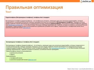 Правильная оптимизация
Текст
Радиотелефоны (беспроводные телефоны), телефоны dect стандарта
Беспроводные телефоны (радиотелефоны) - это телефонные аппараты, имеющие одну или несколько радиотрубок, которые
соединяются с основным блоком без помощи проводов (поэтому они называются беспроводные телефоны). Передача сигнала
между трубкой и базой производится по радиоканалу (отсюда название радиотелефоны). Пользоваться радиотелефоном удобнее,
чем проводным аппаратом, т.к. он обеспечивает большую свободу перемещений с трубкой, которая не связана с основным блоком
проводами. Радиотелефоны могут использоваться в домашних условиях или в офисе, подключаться к телефонной линии или в
качестве внутренней линии офисной атс.
Беспроводные телефоны и телефоны dect стандарта
Беспроводные телефоны (радиотелефоны) - это аппараты, имеющие одну или несколько радиотрубок, которые соединяются с
основным блоком без помощи проводов. Передача сигнала между трубкой и базой производится по радиоканалу (отсюда
название радиотелефоны). Пользоваться таким телефоном удобнее, чем проводным аппаратом, т.к. он обеспечивает большую
свободу перемещений с трубкой, которая не связана с основным блоком проводами.
Радиотелефоны могут использоваться:
- в домашних условиях
- в офисе,
Подключаться:
- к телефонной линии
- в качестве внутренней линии (офисная атс).
 