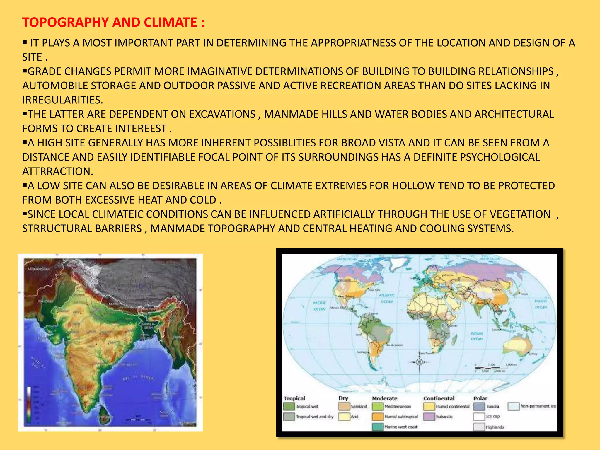 TOPOGRAPHY AND CLIMATE :
 IT PLAYS A MOST IMPORTANT PART IN DETERMINING THE APPROPRIATNESS OF THE LOCATION AND DESIGN OF A
SITE .
GRADE CHANGES PERMIT MORE IMAGINATIVE DETERMINATIONS OF BUILDING TO BUILDING RELATIONSHIPS ,
AUTOMOBILE STORAGE AND OUTDOOR PASSIVE AND ACTIVE RECREATION AREAS THAN DO SITES LACKING IN
IRREGULARITIES.
THE LATTER ARE DEPENDENT ON EXCAVATIONS , MANMADE HILLS AND WATER BODIES AND ARCHITECTURAL
FORMS TO CREATE INTEREEST .
A HIGH SITE GENERALLY HAS MORE INHERENT POSSIBLITIES FOR BROAD VISTA AND IT CAN BE SEEN FROM A
DISTANCE AND EASILY IDENTIFIABLE FOCAL POINT OF ITS SURROUNDINGS HAS A DEFINITE PSYCHOLOGICAL
ATTRRACTION.
A LOW SITE CAN ALSO BE DESIRABLE IN AREAS OF CLIMATE EXTREMES FOR HOLLOW TEND TO BE PROTECTED
FROM BOTH EXCESSIVE HEAT AND COLD .
SINCE LOCAL CLIMATEIC CONDITIONS CAN BE INFLUENCED ARTIFICIALLY THROUGH THE USE OF VEGETATION ,
STRRUCTURAL BARRIERS , MANMADE TOPOGRAPHY AND CENTRAL HEATING AND COOLING SYSTEMS.
 