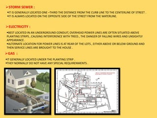 STORM SEWER :
IT IS GENERALLY LOCATED ONE –THIRD THE DISTANCE FROM THE CURB LINE TO THE CENTERLINE OF STREET .
IT IS ALWAYS LOCATED ON THE OPPOSITE SIDE OF THE STREET FROM THE WATERLINE.
ELECTRICITY :
BEST LOCATED IN AN UNDERGROUND CONDUIT, OVERHEAD POWER LINES ARE OFTEN SITUATED ABOVE
PLANTING STRIPS , CAUSING INTERFERENCE WITH TREES , THE DANGER OF FALLING WIRES AND UNSIGHTLY
APPEARANCE .
ALTERNATE LOCATION FOR POWER LINES IS AT REAR OF THE LOTS , EITHER ABOVE OR BELOW GROUND AND
THEN SERVICE LINES ARE BROUGHT TO THE HOUSE .
GAS :
IT GENERALLY LOCATED UNDER THE PLANTING STRIP .
THEY NORMALLY DO NOT HAVE ANY SPECIAL REQUIRENMENTS .
 